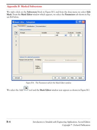 Appendix B Masked Subsystems
B−6 Introduction to Simulink with Engineering Applications, Second Edition
Copyright © Orchard Publications
We right−click on the Subsystem block in Figure B.5, and from the drop menu we select Edit
Mask. From the Mask Editor window which appears, we select the Parameters tab shown in Fig-
ure B.6 below.
Figure B.6. The Parameters tab for the Mask Editor window
We select the Add tool and the Mask Editor window now appears as shown in Figure B.7.
 