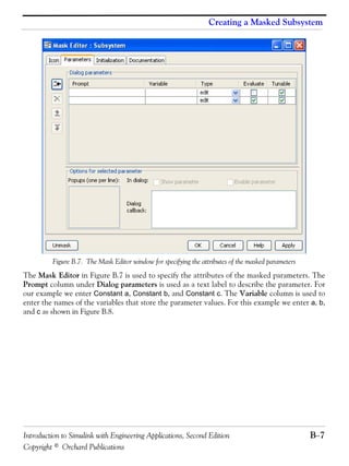 Introduction to Simulink with Engineering Applications, Second Edition B−7
Copyright © Orchard Publications
Creating a Masked Subsystem
Figure B.7. The Mask Editor window for specifying the attributes of the masked parameters
The Mask Editor in Figure B.7 is used to specify the attributes of the masked parameters. The
Prompt column under Dialog parameters is used as a text label to describe the parameter. For
our example we enter Constant a, Constant b, and Constant c. The Variable column is used to
enter the names of the variables that store the parameter values. For this example we enter a, b,
and c as shown in Figure B.8.
 