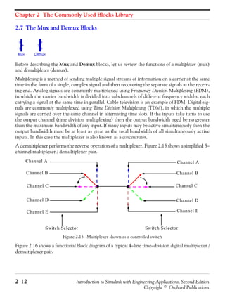 Chapter 2 The Commonly Used Blocks Library
2−12 Introduction to Simulink with Engineering Applications, Second Edition
Copyright © Orchard Publications
2.7 The Mux and Demux Blocks
Before describing the Mux and Demux blocks, let us review the functions of a multiplexer (mux)
and demultiplexer (demux).
Multiplexing is a method of sending multiple signal streams of information on a carrier at the same
time in the form of a single, complex signal and then recovering the separate signals at the receiv-
ing end. Analog signals are commonly multiplexed using Frequency Division Multiplexing (FDM),
in which the carrier bandwidth is divided into subchannels of different frequency widths, each
carrying a signal at the same time in parallel. Cable television is an example of FDM. Digital sig-
nals are commonly multiplexed using Time Division Multiplexing (TDM), in which the multiple
signals are carried over the same channel in alternating time slots. If the inputs take turns to use
the output channel (time division multiplexing) then the output bandwidth need be no greater
than the maximum bandwidth of any input. If many inputs may be active simultaneously then the
output bandwidth must be at least as great as the total bandwidth of all simultaneously active
inputs. In this case the multiplexer is also known as a concentrator.
A demultiplexer performs the reverse operation of a multiplexer. Figure 2.15 shows a simplified 5−
channel multiplexer / demultiplexer pair.
Figure 2.15. Multiplexer shown as a controlled switch
Figure 2.16 shows a functional block diagram of a typical 4−line time−division digital multiplexer /
demultiplexer pair.
Channel A Channel A
Channel B Channel B
Channel C Channel C
Channel D Channel D
Channel E Channel E
Switch Selector Switch Selector
 