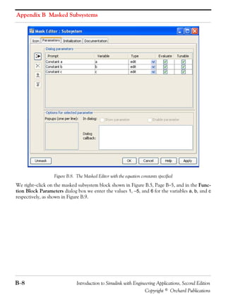 Appendix B Masked Subsystems
B−8 Introduction to Simulink with Engineering Applications, Second Edition
Copyright © Orchard Publications
Figure B.8. The Masked Editor with the equation constants specified
We right−click on the masked subsystem block shown in Figure B.5, Page B−5, and in the Func-
tion Block Parameters dialog box we enter the values 1, −5, and 6 for the variables a, b, and c
respectively, as shown in Figure B.9.
 