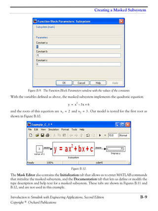 Introduction to Simulink with Engineering Applications, Second Edition B−9
Copyright © Orchard Publications
Creating a Masked Subsystem
Figure B.9. The Function Block Parameters window with the values of the constants
With the variables defined as above, the masked subsystem implements the quadratic equation
and the roots of this equation are and . Our model is tested for the first root as
shown in Figure B.10.
Figure B.10.
The Mask Editor also contains the Initialization tab that allows us to enter MATLAB commands
that initialize the masked subsystem, and the Documentation tab that lets us define or modify the
type description and help text for a masked subsystem. These tabs are shown in Figures B.11 and
B.12, and are not used in this example.
y x
2
5x– 6+=
x1 2= x2 3=
 
