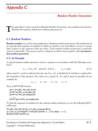 Introduction to Simulink with Engineering Applications, Second Edition C−1
Copyright © Orchard Publications
Appendix C
Random Number Generation
his appendix is a short tutorial on Random Number Generation. An example is presented to
illustrate the sequence which most random generators use.
C.1 Random Numbers
Random numbers are used in many applications. Random number generation is the production of
an unpredictable sequence of numbers in which no number is any more likely to occur at a given
time or place in the sequence than any other. Truly random number generation is generally
viewed as impossible. The process used in computers would be more properly called pseudoran-
dom number generation.
C.2 An Example
A typical random number generator creates a sequence in accordance with the following recur-
rence:
(C.1)
where is used to indicate that the sum is divided by N and then is replaced by
the remainder of that division. The values of (seed), , , and must be specified. As an
example, let
then, in MATLAB notation
x0=1, P1=281, P2=123, N=75
x1=P1*x0+P2, y1=mod(x1,N)
x2=P1*y1+P2, y2=mod(x2,N)
.............
xn=P1*y(n-1)+P2, yn=mod(xn,N)
To find the sequence of numbers for the random number generator, we use the following MAT-
LAB script:
P1=281; P2=123; N=75; x=1:100; y=zeros(100,2);
y(:,1)=x'; y(:,2)=mod((P1.*x+P2),N)'; fprintf(' x y n'); disp(' ------');
fprintf('%3.0ft %3.0fn',y')
T
xn 1+ P1xn P2+= mod N( ) n=0,1,2,… x0 seed=
mod N P1xn P2+
x0 P1 P2 N
x0 1= P1 281= P2 123= N 75=
 