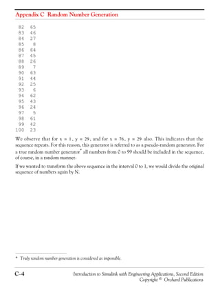 Appendix C Random Number Generation
C−4 Introduction to Simulink with Engineering Applications, Second Edition
Copyright © Orchard Publications
82 65
83 46
84 27
85 8
86 64
87 45
88 26
89 7
90 63
91 44
92 25
93 6
94 62
95 43
96 24
97 5
98 61
99 42
100 23
We observe that for , , and for , also. This indicates that the
sequence repeats. For this reason, this generator is referred to as a pseudo-random generator. For
a true random number generator* all numbers from 0 to 99 should be included in the sequence,
of course, in a random manner.
If we wanted to transform the above sequence in the interval 0 to 1, we would divide the original
sequence of numbers again by N.
* Truly random number generation is considered as impossible.
x 1= y 29= x 76= y 29=
 