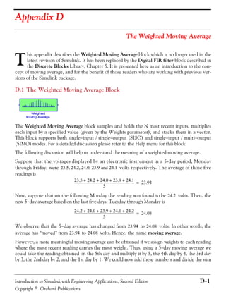 Introduction to Simulink with Engineering Applications, Second Edition D−1
Copyright © Orchard Publications
Appendix D
The Weighted Moving Average
his appendix describes the Weighted Moving Average block which is no longer used in the
latest revision of Simulink. It has been replaced by the Digital FIR filter block described in
the Discrete Blocks Library, Chapter 5. It is presented here as an introduction to the con-
cept of moving average, and for the benefit of those readers who are working with previous ver-
sions of the Simulink package.
D.1 The Weighted Moving Average Block
The Weighted Moving Average block samples and holds the N most recent inputs, multiplies
each input by a specified value (given by the Weights parameter), and stacks them in a vector.
This block supports both single−input / single−output (SISO) and single−input / multi−output
(SIMO) modes. For a detailed discussion please refer to the Help menu for this block.
The following discussion will help us understand the meaning of a weighted moving average.
Suppose that the voltages displayed by an electronic instrument in a 5-day period, Monday
through Friday, were volts respectively. The average of those five
readings is
Now, suppose that on the following Monday the reading was found to be volts. Then, the
new 5−day average based on the last five days, Tuesday through Monday is
We observe that the 5−day average has changed from to volts. In other words, the
average has “moved” from to volts. Hence, the name moving average.
However, a more meaningful moving average can be obtained if we assign weights to each reading
where the most recent reading carries the most weight. Thus, using a 5−day moving average we
could take the reading obtained on the 5th day and multiply it by 5, the 4th day by 4, the 3rd day
by 3, the 2nd day by 2, and the 1st day by 1. We could now add these numbers and divide the sum
T
23.5 24.2 24.0 23.9 and 24.1, , ,
23.5 24.2 24.0 23.9 24.1+ + + +
5
------------------------------------------------------------------------------ 23.94=
24.2
24.2 24.0 23.9 24.1 24.2+ + + +
5
------------------------------------------------------------------------------ 24.08=
23.94 24.08
23.94 24.08
 