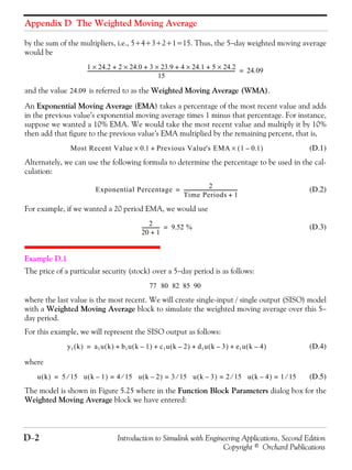 Appendix D The Weighted Moving Average
D−2 Introduction to Simulink with Engineering Applications, Second Edition
Copyright © Orchard Publications
by the sum of the multipliers, i.e., 5+4+3+2+1=15. Thus, the 5−day weighted moving average
would be
and the value is referred to as the Weighted Moving Average (WMA).
An Exponential Moving Average (EMA) takes a percentage of the most recent value and adds
in the previous value’s exponential moving average times 1 minus that percentage. For instance,
suppose we wanted a 10% EMA. We would take the most recent value and multiply it by 10%
then add that figure to the previous value’s EMA multiplied by the remaining percent, that is,
(D.1)
Alternately, we can use the following formula to determine the percentage to be used in the cal-
culation:
(D.2)
For example, if we wanted a 20 period EMA, we would use
(D.3)
Example D.1
The price of a particular security (stock) over a 5−day period is as follows:
where the last value is the most recent. We will create single-input / single output (SISO) model
with a Weighted Moving Average block to simulate the weighted moving average over this 5−
day period.
For this example, we will represent the SISO output as follows:
(D.4)
where
(D.5)
The model is shown in Figure 5.25 where in the Function Block Parameters dialog box for the
Weighted Moving Average block we have entered:
1 24.2× 2 24.0× 3 23.9× 4 24.1× 5 24.2×+ + + +
15
---------------------------------------------------------------------------------------------------------------------------- 24.09=
24.09
Most Recent Value 0.1 Previous Value's EMA 1 0.1–( )×+×
Exponential Percentage 2
Time Periods 1+
---------------------------------------------=
2
20 1+
--------------- 9.52 %=
77 80 82 85 90
y1 k( ) a1u k( ) b1u k 1–( ) c1u k 2–( ) d1u k 3–( ) e1u k 4–( )+ + + +=
u k( ) 5 15⁄ u k 1–( ) 4 15⁄ u k 2–( ) 3 15 u k 3–( ) 2 15 u k 4–( ) 1 15⁄=⁄=⁄===
 