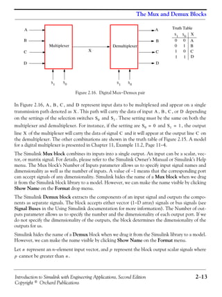 Introduction to Simulink with Engineering Applications, Second Edition 2−13
Copyright © Orchard Publications
The Mux and Demux Blocks
Figure 2.16. Digital Mux−Demux pair
In Figure 2.16, , , , and represent input data to be multiplexed and appear on a single
transmission path denoted as . This path will carry the data of input , , , or depending
on the settings of the selection switches and . These setting must be the same on both the
multiplexer and demultiplexer. For instance, if the setting are and , the output
line of the multiplexer will carry the data of signal and it will appear at the output line on
the demultiplexer. The other combinations are shown in the truth table of Figure 2.15. A model
for a digital multiplexer is presented in Chapter 11, Example 11.2, Page 11−4.
The Simulink Mux block combines its inputs into a single output. An input can be a scalar, vec-
tor, or matrix signal. For details, please refer to the Simulink Owner’s Manual or Simulink’s Help
menu. The Mux block's Number of Inputs parameter allows us to specify input signal names and
dimensionality as well as the number of inputs. A value of −1 means that the corresponding port
can accept signals of any dimensionality. Simulink hides the name of a Mux block when we drag
it from the Simulink block library to a model. However, we can make the name visible by clicking
Show Name on the Format drop menu.
The Simulink Demux block extracts the components of an input signal and outputs the compo-
nents as separate signals. The block accepts either vector (1−D array) signals or bus signals (see
Signal Buses in the Using Simulink documentation for more information). The Number of out-
puts parameter allows us to specify the number and the dimensionality of each output port. If we
do not specify the dimensionality of the outputs, the block determines the dimensionality of the
outputs for us.
Simulink hides the name of a Demux block when we drag it from the Simulink library to a model.
However, we can make the name visible by clicking Show Name on the Format menu.
Let represent an n−element input vector, and represent the block output scalar signals where
cannot be greater than .
Multiplexer Demultiplexer
A A
B B
CC
D D
X
S0S
1 S
1
S
0
S
1 S
0
0 0
0 1
1 0
1 1
X
A
B
C
D
Truth Table
A B C D
X A B C D
S0 S1
S0 0= S1 1=
X C C
n p
p n
 