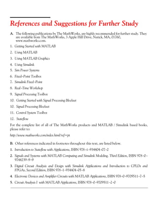 References and Suggestions for Further Study
A. The following publications by The MathWorks, are highly recommended for further study. They
are available from The MathWorks, 3 Apple Hill Drive, Natick, MA, 01760,
www.mathworks.com.
1. Getting Started with MATLAB
2. Using MATLAB
3. Using MATLAB Graphics
4. Using Simulink
5. Sim Power Systems
6. Fixed−Point Toolbox
7. Simulink Fixed−Point
8. Real−Time Workshop
9. Signal Processing Toolbox
10. Getting Started with Signal Processing Blockset
10. Signal Processing Blockset
11. Control System Toolbox
12. Stateflow
For the complete list of all of The MathWorks products and MATLAB / Simulink based books,
please refer to:
http://www.mathworks.com/index.html?ref=pt
B. Other references indicated in footnotes throughout this text, are listed below.
1. Introduction to Stateflow with Applications, ISBN 978−1−934404−07−2
2. Signals and Systems with MATLAB Computing and Simulink Modeling, Third Edition, ISBN 978−0−
9744239−9−9
3. Digital Circuit Analysis and Design with Simulink Applications and Introduction to CPLDs and
FPGAs, Second Edition, ISBN 978−1−934404−05−8
4. Electronic Devices and Amplifier Circuits with MATLAB Applications, ISBN 978−0−9709511−7−5
5. Circuit Analysis I with MATLAB Applications, ISBN 978−0−9709511−2−0
 