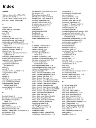 Index
Symbols Bit Operations Group Sub-Library 6-11 column vector 19
Bit Set block 6-12 Combinatorial Logic block 6-4
% (percent) symbol in MATLAB A-2 Bitwise Operator block 6-14 command screen 1
10^u Simulink block 8-11 Block Support Table block 10-10 Command Window 1, 12
3-bit Up / Down Counter model 20-39 Block Support Table block 11-19 commas in MATLAB A-8
4-bit Ring Counter model 20-40 bouncing ball example 20-1 comment line in MATLAB A-2
box MATLAB command A-12 Commonly Used Blocks 2-1
A breakpoint data parameter 7-7 Compare To Constant block 6-10
Bus Assignment block 13-2 Compare To Zero block 6-9
Abs block 8-10 Bus copy 12-7 complex conjugate A-4
abs(z) MATLAB function A-23 Bus Creator 2-8 complex numbers A-3
Accuracy 9-14 Bus Creator block 13-2 Complex to Magnitude-Angle block 8-26
acos 8-16 Bus Editor 2-11 Complex to Real-Imag block 8-28
acosh 8-16 Bus Selector 2-8 Complex Vector Conversions Group
Add block 8-2 Bus Selector block 13-2 Sub-Library 8-26
Additional Discrete library 17-1 Bus to Vector Block 12-12 Configurable Subsystem block 11-19
Additional Discrete Sub-Library 19-1 Configuration Parameters 2-10
Additional Linear Sub-Library 19-1 C conj (complex conjugate) 8-12
Additional Math - Increment / Decrement Constant block 15-3
library 18-1 C MEX-file S-function 16-11 Constant block 2-6
Additional Sinks Sub-Library 19-1 c2d MATLAB function 5-12 Contiguous copy 12-7
Algebraic Constraint block 8-18 callback methods 16-9 continuous mode 8-17
algebraic loop 2-25 canonical form 20-47 Continuous-Time Linear Systems
Analogies of mechanical and electrical Cantilever Beam Deflection Sub-Library 3-2
components 20-1 model 20-10 control element 20-46
Analog-to-Digital Conversion 20-1 Cartesian to Polar block 19-61 control input 13-13
angle(z) MATLAB function A-23 Cartesian to Polar transformation 20-53 Control Signal 11-2
Application of the Superposition Cartesian to Spherical block 19-63 controller 20-46
Principle model 20-51 Cartesian to Spherical conv(a,b) MATLAB function A-6
Applications to Differential transformation 20-53 correlation time 15-19
Equations 20-1 Cascade Form Realization 20-34 cosh 8-16
asin 8-16 Cascaded Mass-Spring model 20-43 cosine 8-16
asinh 8-16 Celsius to Fahrenheit block 19-65 Cosine block 7-17
Assertion block 9-12, 10-10, 11-19 characteristic table 6-7 Coulomb and Viscous Friction block 4-14
Assignment block 8-20 Check Discrete Gradient block 10-9 Coulomb friction 4-14
atan 8-16 Check Discrete Gradient block 9-13 Counter Free-Running block 15-24
atan2 8-16 Check Dynamic Gap block 10-11 Counter Limited block 15-25
atanh 8-16 Check Dynamic Gap block 9-10 Cross Correlator block 19-44
Atomic Subsystem block 11-4 Check Dynamic Lower Bound block 10-4
Auto Correlator block 19-46 Check Dynamic Lower Bound block 11-30 D
Averaging Power Spectral Check Dynamic Lower Bound block 9-7
Density block 19-38 Check Dynamic Range block 9-9 D Flip Flop block 19-52
Averaging Spectrum Analyzer Check Dynamic Upper Bound block 10-2 D Latch block 19-50
block 19-42 Check Dynamic Upper Bound block 11-37 data inputs 13-13
Check Dynamic Upper Bound block 9-8 data points in MATLAB A-14
B Check Input Resolution block 9-14 Data Store Memory block 13-18
Check Static Gap block 9-5 Data Store Read block 13-18
Backlash block 4-10 Check Static Lower Bound block 9-2 Data Store Write block 13-19
band-limited white noise 15-18 Check Static Range block 9-4 Data Type Conversion block 12-2
Bessel differential equation Check Static Upper Bound block 9-3 Data Type Conversion block 2-33
model 20-15 Chemical Solutions model 20-6 Data Type Conversion Inherited 12-6
Bessel functions 20-15 Chirp Signal block 15-14 Data Type Duplicate 12-2
Bias block 8-4 clc MATLAB command A-2 Data Type Propagation block 12-4
bilinear transformation 15-19 clear MATLAB command A-2 Data Type Scaling Strip block 12-5
bilinear transformation 5-6 Clock block 15-26 data types 2-32
bilinear(Z,P,K,Fs) MATLAB function 15-20 Clock block 19-49 Data Viewers Sub-Library 14-6
Bit Clear block 6-13 closed-loop control systems 20-46 dead zone 4-4
Bit Clear block 7-17 Code Reuse Subsystem block 11-9 Dead Zone block 4-4
IN-1
 