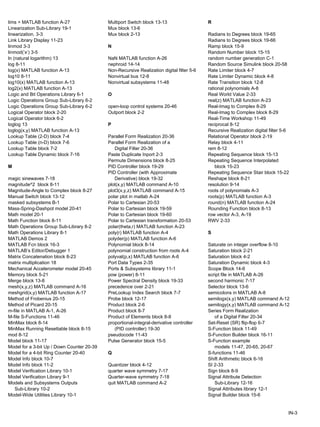 lims = MATLAB function A-27 Multiport Switch block 13-13 R
Linearization Sub-Library 19-1 Mux block 13-6
linearization. 3-3 Mux block 2-13 Radians to Degrees block 19-65
Link Library Display 11-23 Radians to Degrees block 19-66
linmod 3-3 N Ramp block 15-9
linmod(‘x’) 3-5 Random Number block 15-15
ln (natural logarithm) 13 NaN MATLAB function A-26 random number generation C-1
log 8-11 nephroid 14-14 Random Source Simulink block 20-58
log(x) MATLAB function A-13 Non-Recursive Realization digital filter 5-6 Rate Limiter block 4-7
log10 8-11 Nonvirtual bus 12-8 Rate Limiter Dynamic block 4-8
log10(x) MATLAB function A-13 Nonvirtual subsystems 11-48 Rate Transition block 12-8
log2(x) MATLAB function A-13 rational polynomials A-8
Logic and Bit Operations Library 6-1 O Real World Value 2-33
Logic Operations Group Sub-Library 6-2 real(z) MATLAB function A-23
Logic Operations Group Sub-Library 6-2 open-loop control systems 20-46 Real-Imag to Complex 8-29
Logical Operator block 2-20 Outport block 2-2 Real-Imag to Complex block 8-29
Logical Operator block 6-2 Real-Time Workshop 11-49
loglog 13 P reciprocal 8-12
loglog(x,y) MATLAB function A-13 Recursive Realization digital filter 5-6
Lookup Table (2-D) block 7-4 Parallel Form Realization 20-36 Relational Operator block 2-19
Lookup Table (n-D) block 7-6 Parallel Form Realization of a Relay block 4-11
Lookup Table block 7-2 Digital Filter 20-36 rem 8-12
Lookup Table Dynamic block 7-16 Paste Duplicate Inport 2-3 Repeating Sequence block 15-13
Permute Dimensions block 8-25 Repeating Sequence Interpolated
M PID Controller block 19-29 block 15-23
PID Controller (with Approximate Repeating Sequence Stair block 15-22
magic sinewaves 7-18 Derivative) block 19-32 Reshape block 8-21
magnitude^2 block 8-11 plot(x,y) MATLAB command A-10 resolution 9-14
Magnitude-Angle to Complex block 8-27 plot3(x,y,z) MATLAB command A-15 roots of polynomials A-3
Manual Switch block 13-12 polar plot in matlab A-24 roots(p) MATLAB function A-3
masked subsystems B-1 Polar to Cartesian 20-53 round(n) MATLAB function A-24
Mass-Spring-Dashpot model 20-41 Polar to Cartesian block 19-59 Rounding Function block 8-13
Math model 20-1 Polar to Cartesian block 19-60 row vector A-3, A-19
Math Function block 8-11 Polar to Cartesian transformation 20-53 RWV 2-33
Math Operations Group Sub-Library 8-2 polar(theta,r) MATLAB function A-23
Math Operations Library 8-1 poly(r) MATLAB function A-4 S
MATLAB Demos 2 polyder(p) MATLAB function A-6
MATLAB Fcn block 16-3 Polynomial block 8-14 Saturate on integer overflow 8-10
MATLAB’s Editor/Debugger 1 polynomial construction from roots A-4 Saturation block 2-21
Matrix Concatenation block 8-23 polyval(p,x) MATLAB function A-6 Saturation block 4-2
matrix multiplication 18 Port Data Types 2-35 Saturation Dynamic block 4-3
Mechanical Accelerometer model 20-45 Ports & Subsystems library 11-1 Scope Block 14-6
Memory block 5-21 pow (power) 8-11 script file in MATLAB A-26
Merge block 13-8 Power Spectral Density block 19-33 second harmonic 7-17
mesh(x,y,z) MATLAB command A-16 precedence over 2-21 Selector block 13-6
meshgrid(x,y) MATLAB function A-17 PreLookup Index Search block 7-7 semicolons in MATLAB A-8
Method of Frobenius 20-15 Probe block 12-17 semilogx(x,y) MATLAB command A-12
Method of Picard 20-15 Product block 2-6 semilogy(x,y) MATLAB command A-12
m-file in MATLAB A-1, A-26 Product block 8-7 Series Form Realization
M-file S-Functions 11-46 Product of Elements block 8-8 of a Digital Filter 20-34
MinMax block 8-14 proportional-integral-derivative controller Set-Reset (SR) flip-flop 6-7
MinMax Running Resettable block 8-15 (PID controller) 19-30 S-Function block 11-49
mod 8-12 pseudocode 11-43 S-Function Builder block 16-11
Model block 11-17 Pulse Generator block 15-5 S-Function example
Model for a 3-bit Up / Down Counter 20-39 models 11-47, 20-65, 20-67
Model for a 4-bit Ring Counter 20-40 Q S-functions 11-46
Model Info block 10-7 Shift Arithmetic block 6-16
Model Info block 11-2 Quantizer block 4-12 SI 2-33
Model Verification Library 10-1 quarter wave symmetry 7-17 Sign block 8-9
Model Verification Library 9-1 Quarter-wave symmetry 7-18 Signal Attribute Detection
Models and Subsystems Outputs quit MATLAB command A-2 Sub-Library 12-16
Sub-Library 10-2 Signal Attributes library 12-1
Model-Wide Utilities Library 10-1 Signal Builder block 15-6
IN-3
 