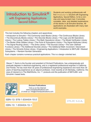 $70.00 U.S.A.
ISBN-10: 1-934404-10-1
ISBN-13: 978-1-934404-10-2
Orchard Publications
Visit us on the Internet
www.orchardpublications.com
or email us: info@orchardpublications.com
Steven T. Karris is the founder and president of Orchard Publications, has undergraduate and
graduate degrees in electrical engineering, and is a registered professional engineer in California
and Florida. He has more than 35 years of professional engineering experience and more than 30
years of teaching experience as an adjunct professor, most recently at UC Berkeley, California. His
area of interest is in The MathWorks, Inc.
™ products and the publication of MATLAB® and
Simulink® based texts.
This text includes the following chapters and appendices:
• Introduction to Simulink • The Commonly Used Blocks Library • The Continuous Blocks Library
• The Discontinuity Blocks Library • The Discrete Blocks Library • The Logic and Bit Operations
Library • The Lookup Tables Library • The Math Operations Library • The Model Verification Library
• The Model−Wide Utilities Library • The Ports & Subsystems Library • The Signal Attributes Library
• The Signal Routing Library • The Sinks Library • The Sources Library • The User−Defined
Functions Library • The Additional Discrete Library • The Additional Math−Increment / Decrement
Library • The Simulink Extras Library • Engineering Applications • Introduction to MATLAB • Masked
Subsystems • Random Number Generation
Each chapter contains numerous practical applications. This is a design−oriented text.
Students and working professionals will
find Introduction to SSiimmuulliinnkk wwiitthh EEnnggiinneeeerriinngg
AApppplliiccaattiioonnss,, SSeeccoonndd EEddiittiioonn, to be a con-
cise and easy-to-learn text. It provides
complete, clear, and detailed explanations
of the blocks in all Simulink libraries. All
applications are illustrated with many real-
world examples.
Introduction to Simulink®
with Engineering Applications
Second Edition
 