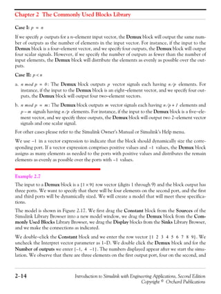 Chapter 2 The Commonly Used Blocks Library
2−14 Introduction to Simulink with Engineering Applications, Second Edition
Copyright © Orchard Publications
Case I:
If we specify outputs for a n−element input vector, the Demux block will output the same num-
ber of outputs as the number of elements in the input vector. For instance, if the input to the
Demux block is a four−element vector, and we specify four outputs, the Demux block will output
four scalar signals. However, if we specify the number of outputs as fewer than the number of
input elements, the Demux block will distribute the elements as evenly as possible over the out-
puts.
Case II:
a. : The Demux block outputs vector signals each having elements. For
instance, if the input to the Demux block is an eight−element vector, and we specify four out-
puts, the Demux block will output four two−element vectors.
b. : The Demux block outputs vector signals each having elements and
signals having elements. For instance, if the input to the Demux block is a five−ele-
ment vector, and we specify three outputs, the Demux block will output two 2−element vector
signals and one scalar signal.
For other cases please refer to the Simulink Owner’s Manual or Simulink’s Help menu.
We use in a vector expression to indicate that the block should dynamically size the corre-
sponding port. If a vector expression comprises positive values and values, the Demux block
assigns as many elements as needed to the ports with positive values and distributes the remain
elements as evenly as possible over the ports with values.
Example 2.7
The input to a Demux block is a row vector (digits 1 through 9) and the block output has
three ports. We want to specify that there will be four elements on the second port, and the first
and third ports will be dynamically sized. We will create a model that will meet these specifica-
tions.
The model is shown in Figure 2.17. We first drag the Constant block from the Sources of the
Simulink Library Browser into a new model window, we drag the Demux block from the Com-
monly Used Blocks Library Browser, we drag the Display blocks from the Sinks Library Browser,
and we make the connections as indicated.
We double−click the Constant block and we enter the row vector . We
uncheck the Interpret vector parameter as 1−D. We double click the Demux block and for the
Number of outputs we enter . The numbers displayed appear after we start the simu-
lation. We observe that there are three elements on the first output port, four on the second, and
p n=
p
p n<
n mod p 0= p n p⁄
n mod p m= m n p⁄ 1+
p m– n p⁄
1–
1–
1–
1 9×[ ]
1 2 3 4 5 6 7 8 9[ ]
1 4 1–,–[ ]
 