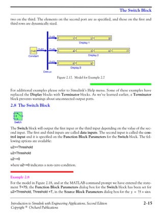 Introduction to Simulink with Engineering Applications, Second Edition 2−15
Copyright © Orchard Publications
The Switch Block
two on the third. The elements on the second port are as specified, and those on the first and
third rows are dynamically sized.
Figure 2.17. Model for Example 2.7
For additional examples please refer to Simulink’s Help menu. Some of these examples have
replaced the Display blocks with Terminator blocks. As we’ve learned earlier, a Terminator
block prevents warnings about unconnected output ports.
2.8 The Switch Block
The Switch block will output the first input or the third input depending on the value of the sec-
ond input. The first and third inputs are called data inputs. The second input is called the con-
trol input and it is specified on the Function Block Parameters for the Switch block. The fol-
lowing options are available:
u2>=Threshold
u2>Threshold
u2~=0
where u2~=0 indicates a non−zero condition.
Example 2.8
For the model in Figure 2.18, and at the MATLAB command prompt we have entered the state-
ment T=75; the Function Block Parameters dialog box for the Switch block has been set for
u2>Threshold, Threshold =T, in the Source Block Parameters dialog box for the y 75 xsin+=
 