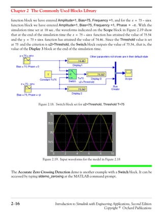 Chapter 2 The Commonly Used Blocks Library
2−16 Introduction to Simulink with Engineering Applications, Second Edition
Copyright © Orchard Publications
function block we have entered Amplitude=1, Bias=75, Frequency =1, and for the
function block we have entered Amplitude=1, Bias=75, Frequency =1, . With the
simulation time set at , the waveforms indicated on the Scope block in Figure 2.19 show
that at the end of the simulation time the function has attained the value of
and the function has attained the value of . Since the Threshold value is set
at and the criterion is u2>Threshold, the Switch block outputs the value of , that is, the
value of the Display 3 block at the end of the simulation time.
Figure 2.18. Switch block set for u2>Threshold, Threshold T=75
Figure 2.19. Input waveforms for the model in Figure 2.18
The Accurate Zero Crossing Detection demo is another example with a Switch block. It can be
accessed by typing sldemo_zeroxing at the MATLAB command prompt.
z 75 xsin–=
Phase π–=
10 sec
z 75 xsin–= 75.54
y 75 xsin+= 74.46
75 75.54
 