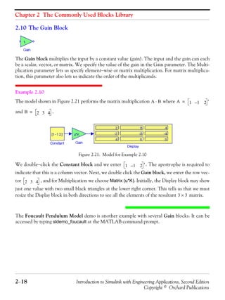 Chapter 2 The Commonly Used Blocks Library
2−18 Introduction to Simulink with Engineering Applications, Second Edition
Copyright © Orchard Publications
2.10 The Gain Block
The Gain block multiplies the input by a constant value (gain). The input and the gain can each
be a scalar, vector, or matrix. We specify the value of the gain in the Gain parameter. The Multi-
plication parameter lets us specify element−wise or matrix multiplication. For matrix multiplica-
tion, this parameter also lets us indicate the order of the multiplicands.
Example 2.10
The model shown in Figure 2.21 performs the matrix multiplication where
and .
Figure 2.21. Model for Example 2.10
We double−click the Constant block and we enter . The apostrophe is required to
indicate that this is a column vector. Next, we double click the Gain block, we enter the row vec-
tor , and for Multiplication we choose Matrix (u*K). Initially, the Display block may show
just one value with two small black triangles at the lower right corner. This tells us that we must
resize the Display block in both directions to see all the elements of the resultant matrix.
The Foucault Pendulum Model demo is another example with several Gain blocks. It can be
accessed by typing sldemo_foucault at the MATLAB command prompt.
A B⋅ A 1 1– 2 '=
B 2 3 4=
1 1– 2 '
2 3 4
3 3×
 