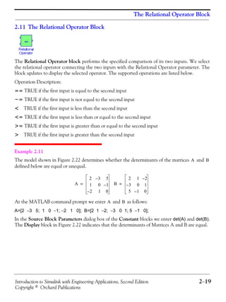 Introduction to Simulink with Engineering Applications, Second Edition 2−19
Copyright © Orchard Publications
The Relational Operator Block
2.11 The Relational Operator Block
The Relational Operator block performs the specified comparison of its two inputs. We select
the relational operator connecting the two inputs with the Relational Operator parameter. The
block updates to display the selected operator. The supported operations are listed below.
Operation Description:
== TRUE if the first input is equal to the second input
~= TRUE if the first input is not equal to the second input
< TRUE if the first input is less than the second input
<= TRUE if the first input is less than or equal to the second input
>= TRUE if the first input is greater than or equal to the second input
> TRUE if the first input is greater than the second input
Example 2.11
The model shown in Figure 2.22 determines whether the determinants of the matrices and
defined below are equal or unequal.
At the MATLAB command prompt we enter and as follows:
A=[2 −3 5; 1 0 −1; −2 1 0]; B=[2 1 −2; −3 0 1; 5 −1 0];
In the Source Block Parameters dialog box of the Constant blocks we enter det(A) and det(B).
The Display block in Figure 2.22 indicates that the determinants of Matrices A and B are equal.
A B
A
2 3– 5
1 0 1–
2– 1 0
= B
2 1 2–
3– 0 1
5 1– 0
=
A B
 