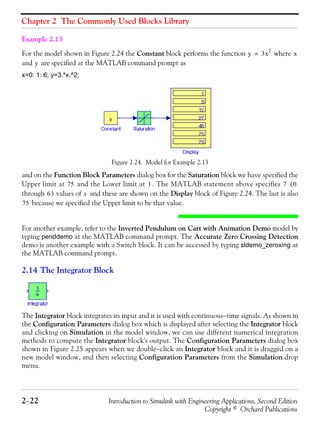 Chapter 2 The Commonly Used Blocks Library
2−22 Introduction to Simulink with Engineering Applications, Second Edition
Copyright © Orchard Publications
Example 2.13
For the model shown in Figure 2.24 the Constant block performs the function where
and are specified at the MATLAB command prompt as
x=0: 1: 6; y=3.*x.^2;
Figure 2.24. Model for Example 2.13
and on the Function Block Parameters dialog box for the Saturation block we have specified the
Upper limit at and the Lower limit at . The MATLAB statement above specifies (
through ) values of and these are shown on the Display block of Figure 2.24. The last is also
because we specified the Upper limit to be that value.
For another example, refer to the Inverted Pendulum on Cart with Animation Demo model by
typing penddemo at the MATLAB command prompt. The Accurate Zero Crossing Detection
demo is another example with a Switch block. It can be accessed by typing sldemo_zeroxing at
the MATLAB command prompt.
2.14 The Integrator Block
The Integrator block integrates its input and it is used with continuous−time signals. As shown in
the Configuration Parameters dialog box which is displayed after selecting the Integrator block
and clicking on Simulation in the model window, we can use different numerical integration
methods to compute the Integrator block's output. The Configuration Parameters dialog box
shown in Figure 2.25 appears when we double−click an Integrator block and it is dragged on a
new model window, and then selecting Configuration Parameters from the Simulation drop
menu.
y 3x
2
= x
y
75 1 7 0
6 x
75
 