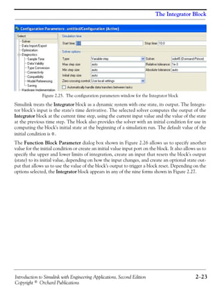 Introduction to Simulink with Engineering Applications, Second Edition 2−23
Copyright © Orchard Publications
The Integrator Block
Figure 2.25. The configuration parameters window for the Integrator block
Simulink treats the Integrator block as a dynamic system with one state, its output. The Integra-
tor block's input is the state's time derivative. The selected solver computes the output of the
Integrator block at the current time step, using the current input value and the value of the state
at the previous time step. The block also provides the solver with an initial condition for use in
computing the block's initial state at the beginning of a simulation run. The default value of the
initial condition is .
The Function Block Parameter dialog box shown in Figure 2.26 allows us to specify another
value for the initial condition or create an initial value input port on the block. It also allows us to
specify the upper and lower limits of integration, create an input that resets the block's output
(state) to its initial value, depending on how the input changes, and create an optional state out-
put that allows us to use the value of the block's output to trigger a block reset. Depending on the
options selected, the Integrator block appears in any of the nine forms shown in Figure 2.27.
0
 