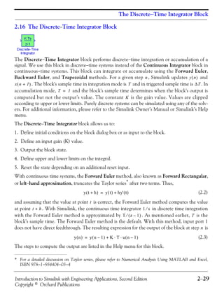 Introduction to Simulink with Engineering Applications, Second Edition 2−29
Copyright © Orchard Publications
The Discrete−Time Integrator Block
2.16 The Discrete−Time Integrator Block
The Discrete−Time Integrator block performs discrete−time integration or accumulation of a
signal. We use this block in discrete−time systems instead of the Continuous Integrator block in
continuous−time systems. This block can integrate or accumulate using the Forward Euler,
Backward Euler, and Trapezoidal methods. For a given step , Simulink updates and
. The block's sample time in integration mode is and in triggered sample time is . In
accumulation mode, and the block's sample time determines when the block's output is
computed but not the output's value. The constant is the gain value. Values are clipped
according to upper or lower limits. Purely discrete systems can be simulated using any of the solv-
ers. For additional information, please refer to the Simulink Owner’s Manual or Simulink’s Help
menu.
The Discrete−Time Integrator block allows us to:
1. Define initial conditions on the block dialog box or as input to the block.
2. Define an input gain (K) value.
3. Output the block state.
4. Define upper and lower limits on the integral.
5. Reset the state depending on an additional reset input.
With continuous time systems, the Forward Euler method, also known as Forward Rectangular,
or left−hand approximation, truncates the Taylor series* after two terms. Thus,
(2.2)
and assuming that the value at point is correct, the Forward Euler method computes the value
at point . With Simulink, the continuous time integrator in discrete time integration
with the Forward Euler method is approximated by . As mentioned earlier, is the
block's sample time. The Forward Euler method is the default. With this method, input port 1
does not have direct feedthrough. The resulting expression for the output of the block at step is
(2.3)
The steps to compute the output are listed in the Help menu for this block.
* For a detailed discussion on Taylor series, please refer to Numerical Analysis Using MATLAB and Excel,
ISBN 978−1−934404−03−4
n y n( )
x n 1+( ) T ΔT
T 1=
K
y t h+( ) y t( ) hy' t( )+=
t
t h+ 1 s⁄
T z 1–( )⁄ T
n
y n( ) y n 1–( ) K T u n 1–( )⋅ ⋅+=
 