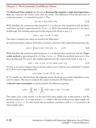 Chapter 2 The Commonly Used Blocks Library
2−30 Introduction to Simulink with Engineering Applications, Second Edition
Copyright © Orchard Publications
The Backward Euler method, also known as Backward Rectangular or right−hand approxima-
tion, also truncates the Taylor series after two terms. The difference is that the derivative is
evaluated at point instead of at point . Thus,
(2.4)
With Simulink, the continuous time integrator in discrete time integration with the Back-
ward Euler method is approximated by . With this method, input port 1 has direct
feedthrough. The resulting expression for the output of the block at step is
(2.5)
The steps to compute the output are listed in the Help menu.
In numerical analysis, relation (2.6) below is known as the first−order trapezoidal integration rule.
(2.6)
With Simulink, the continuous time integrator in discrete time integration with the Trape-
zoidal method is approximated by . With this method, input port 1 has
direct feedthrough. For any T, the resulting expression for the output of the block at step is
(2.7)
It is left as an end−of−chapter exercise for the reader to prove that for very small fixed T, relation
(2.7) above can be approximated by
If T is variable (i.e. obtained from the triggering times), the block uses another algorithm to com-
pute its outputs. The steps to compute the output are listed in the Help menu.
A discrete−time accumulator is characterized by the difference equation
(2.8)
The output at time instant is the sum of the input sample at time instant and the
previous output at time instant , which is the sum of all previous input sample val-
ues from to . In other words, the accumulator cumulative adds, i.e., it accumulates all
input sample values.
t h+ t
y t h+( ) y t( ) hy' t h+( )+=
1 s⁄
Tz z 1–( )⁄
n
y n( ) y n 1–( ) K T u n( )⋅ ⋅+=
y n( )
1
2
--- x n( ) x n 1–( )+[ ] y n 1–( )+= n 0≥
1 s⁄
T 2⁄( ) z 1+( ) z 1–( )⁄
n
y n( ) y n 1–( ) K T 2⁄( ) u n( ) u n 1–( )+[ ]⋅ ⋅+=
y n( ) y n 1–( ) K T 2⁄( ) u n 1–( )⋅ ⋅+≈
y n( ) x l[ ]
l ∞–=
n
∑ x l[ ]
l ∞–=
n 1–
∑ x n[ ]+ y n 1–[ ] x n[ ]+= = =
y n[ ] n x n[ ] n
y n 1–[ ] n 1–
∞– n 1–
 