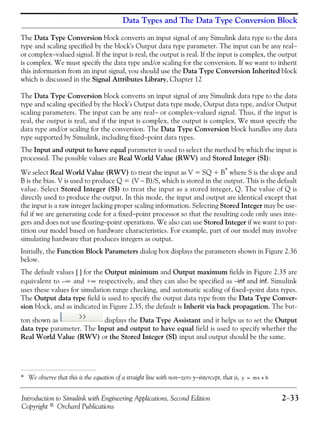 Introduction to Simulink with Engineering Applications, Second Edition 2−33
Copyright © Orchard Publications
Data Types and The Data Type Conversion Block
The Data Type Conversion block converts an input signal of any Simulink data type to the data
type and scaling specified by the block's Output data type parameter. The input can be any real−
or complex−valued signal. If the input is real, the output is real. If the input is complex, the output
is complex. We must specify the data type and/or scaling for the conversion. If we want to inherit
this information from an input signal, you should use the Data Type Conversion Inherited block
which is discussed in the Signal Attributes Library, Chapter 12
The Data Type Conversion block converts an input signal of any Simulink data type to the data
type and scaling specified by the block's Output data type mode, Output data type, and/or Output
scaling parameters. The input can be any real− or complex−valued signal. Thus, if the input is
real, the output is real, and if the input is complex, the output is complex. We must specify the
data type and/or scaling for the conversion. The Data Type Conversion block handles any data
type supported by Simulink, including fixed−point data types.
The Input and output to have equal parameter is used to select the method by which the input is
processed. The possible values are Real World Value (RWV) and Stored Integer (SI):
We select Real World Value (RWV) to treat the input as V = SQ + B*
where S is the slope and
B is the bias. V is used to produce Q = (V − B)/S, which is stored in the output. This is the default
value. Select Stored Integer (SI) to treat the input as a stored integer, Q. The value of Q is
directly used to produce the output. In this mode, the input and output are identical except that
the input is a raw integer lacking proper scaling information. Selecting Stored Integer may be use-
ful if we are generating code for a fixed−point processor so that the resulting code only uses inte-
gers and does not use floating−point operations. We also can use Stored Integer if we want to par-
tition our model based on hardware characteristics. For example, part of our model may involve
simulating hardware that produces integers as output.
Initially, the Function Block Parameters dialog box displays the parameters shown in Figure 2.36
below.
The default values [ ] for the Output minimum and Output maximum fields in Figure 2.35 are
equivalent to and respectively, and they can also be specified as −inf and inf. Simulink
uses these values for simulation range checking, and automatic scaling of fixed−point data types.
The Output data type field is used to specify the output data type from the Data Type Conver-
sion block, and as indicated in Figure 2.35, the default is Inherit via back propagation. The but-
ton shown as displays the Data Type Assistant and it helps us to set the Output
data type parameter. The Input and output to have equal field is used to specify whether the
Real World Value (RWV) or the Stored Integer (SI) input and output should be the same.
* We observe that this is the equation of a straight line with non−zero y−intercept, that is, y mx b+=
∞– +∞
 