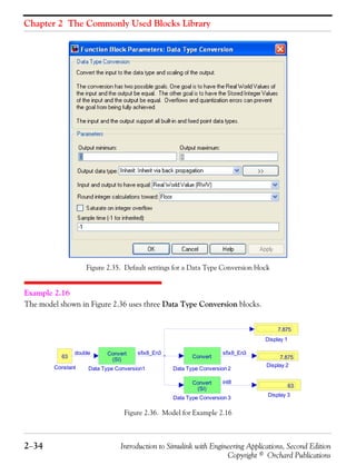 Chapter 2 The Commonly Used Blocks Library
2−34 Introduction to Simulink with Engineering Applications, Second Edition
Copyright © Orchard Publications
Figure 2.35. Default settings for a Data Type Conversion block
Example 2.16
The model shown in Figure 2.36 uses three Data Type Conversion blocks.
Figure 2.36. Model for Example 2.16
Display 3
63
Display 2
7.875
Display 1
7.875
Data Type Conversion1
Convert
(SI)
Data Type Conversion 3
Convert
(SI)
Data Type Conversion 2
Convert
Constant
63
sfix8_En3 sfix8_En3
int8
double
 