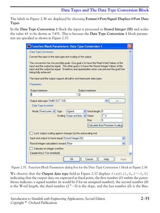 Introduction to Simulink with Engineering Applications, Second Edition 2−35
Copyright © Orchard Publications
Data Types and The Data Type Conversion Block
The labels in Figure 2.36 are displayed by choosing Format>Port/Signal Displays>Port Data
Types.
In the Data Type Conversion 1 block the input is processed as Stored Integer (SI) and scales
the value to be shown as . This is because the Data Type Conversion 1 block parame-
ters are specified as shown in Figure 2.37.
Figure 2.37. Function Block Parameters dialog box for the Data Type Conversion 1 block in Figure 2.36
We observe that the Output data type field in Figure 2.37 displays fixdt(1,8,2^-3,0)
indicating that the output data are expressed in fixed point, the first number (1) within the paren-
theses indicates a signed number (it would be 0 for an unsigned number), the second number (8)
is the Word length, the third number (2^−3) is the slope, and the last number (0) is the Bias.
63 7.875
 