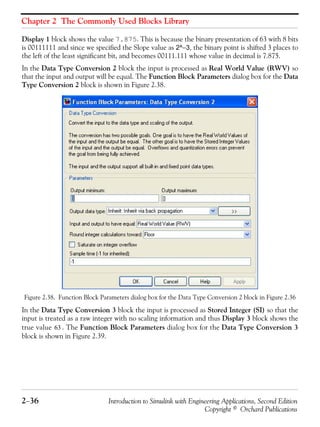 Chapter 2 The Commonly Used Blocks Library
2−36 Introduction to Simulink with Engineering Applications, Second Edition
Copyright © Orchard Publications
Display 1 block shows the value 7.875. This is because the binary presentation of 63 with 8 bits
is 00111111 and since we specified the Slope value as 2^−3, the binary point is shifted 3 places to
the left of the least significant bit, and becomes 00111.111 whose value in decimal is 7.875.
In the Data Type Conversion 2 block the input is processed as Real World Value (RWV) so
that the input and output will be equal. The Function Block Parameters dialog box for the Data
Type Conversion 2 block is shown in Figure 2.38.
Figure 2.38. Function Block Parameters dialog box for the Data Type Conversion 2 block in Figure 2.36
In the Data Type Conversion 3 block the input is processed as Stored Integer (SI) so that the
input is treated as a raw integer with no scaling information and thus Display 3 block shows the
true value . The Function Block Parameters dialog box for the Data Type Conversion 3
block is shown in Figure 2.39.
63
 