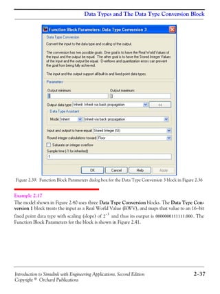Introduction to Simulink with Engineering Applications, Second Edition 2−37
Copyright © Orchard Publications
Data Types and The Data Type Conversion Block
Figure 2.39. Function Block Parameters dialog box for the Data Type Conversion 3 block in Figure 2.36
Example 2.17
The model shown in Figure 2.40 uses three Data Type Conversion blocks. The Data Type Con-
version 1 block treats the input as a Real World Value (RWV), and maps that value to an 16−bit
fixed point data type with scaling (slope) of and thus its output is . The
Function Block Parameters for the block is shown in Figure 2.41.
2
3–
0000000111111.000
 