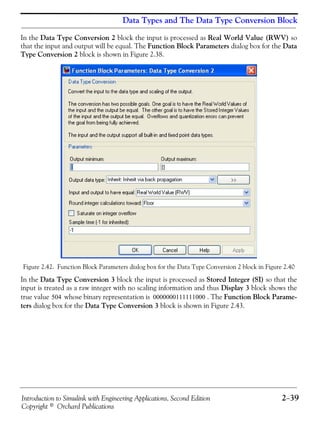 Introduction to Simulink with Engineering Applications, Second Edition 2−39
Copyright © Orchard Publications
Data Types and The Data Type Conversion Block
In the Data Type Conversion 2 block the input is processed as Real World Value (RWV) so
that the input and output will be equal. The Function Block Parameters dialog box for the Data
Type Conversion 2 block is shown in Figure 2.38.
Figure 2.42. Function Block Parameters dialog box for the Data Type Conversion 2 block in Figure 2.40
In the Data Type Conversion 3 block the input is processed as Stored Integer (SI) so that the
input is treated as a raw integer with no scaling information and thus Display 3 block shows the
true value whose binary representation is . The Function Block Parame-
ters dialog box for the Data Type Conversion 3 block is shown in Figure 2.43.
504 0000000111111000
 
