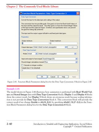 Chapter 2 The Commonly Used Blocks Library
2−40 Introduction to Simulink with Engineering Applications, Second Edition
Copyright © Orchard Publications
Figure 2.43. Function Block Parameters dialog box for the Data Type Conversion 3 block in Figure 2.40
Example 2.18
The model shown in Figure 2.44 illustrates how summation is performed with Real−World Val-
ues and Stored Integer data with Data Type Conversion blocks. Display 3 and Display 4 blocks
show the correct result, but Display 5 block shows an erroneous result because scaling informa-
tion is not provide for Data Type Conversion block 6. This conversion block will provide the
correct result if we change Double to sfix16_En5, by specifying sfixdt(1,16,2^−5,0) in the Func-
tion Block Parameters dialog box for the Data Type Conversion 6 block.
 