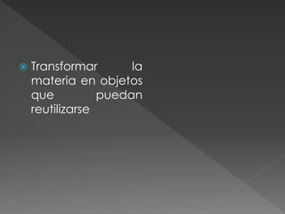  Transformar la
materia en objetos
que puedan
reutilizarse
 