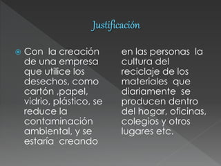  Con la creación
de una empresa
que utilice los
desechos, como
cartón ,papel,
vidrio, plástico, se
reduce la
contaminación
ambiental, y se
estaría creando
en las personas la
cultura del
reciclaje de los
materiales que
diariamente se
producen dentro
del hogar, oficinas,
colegios y otros
lugares etc.
 