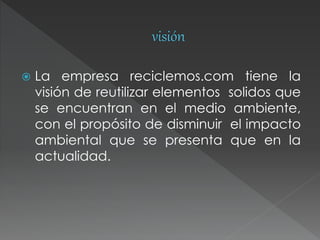  La empresa reciclemos.com tiene la
visión de reutilizar elementos solidos que
se encuentran en el medio ambiente,
con el propósito de disminuir el impacto
ambiental que se presenta que en la
actualidad.
 