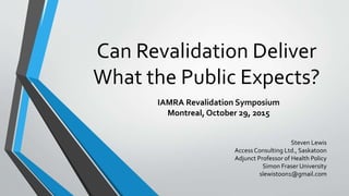 Can Revalidation Deliver
What the Public Expects?
IAMRA Revalidation Symposium
Montreal, October 29, 2015
1
Steven Lewis
Access Consulting Ltd., Saskatoon
Adjunct Professor of Health Policy
Simon Fraser University
slewistoon1@gmail.com
 