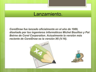 Lanzamiento. 
 CorelDraw fue lanzado oficialmente en el año de 1989, 
diseñado por los ingenieros informáticos Michel Bouillon y Pat 
Beirne de Corel Corporation. Actualmente la versión más 
reciente de CorelDraw es la versión X6 (V.16). 
 