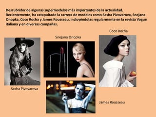 Descubridor de algunas supermodelos más importantes de la actualidad. Recientemente, ha catapultado la carrera de modelos como Sasha Pivovarova, Snejana Onopka, Coco Rocha y James Rousseau, incluyéndolas regularmente en la revista Vogue italiana y en diversas campañas. Coco RochaSnejana OnopkaSasha PivovarovaJames Rousseau