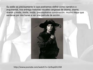Su estilo es precisamente lo que podríamos definir como narrativo o argumental, nos entrega historias visuales cargadas de drama, drama, drama y moda, moda, moda, una explosiva combinación, mucho mejor que sentarse por dos horas a ver una película de acción…http://www.youtube.com/watch?v=-bn9upGh1VM