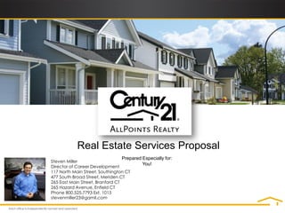 Real Estate Services Proposal
                                 Prepared Especially for:
Steven Miller
                                          You!
Director of Career Development
117 North Main Street, Southington CT
477 South Broad Street, Meriden CT
265 East Main Street, Branford CT
265 Hazard Avenue, Enfield CT
Phone 800.525.7793 Ext. 1015
stevenmiller23@gamil.com
 