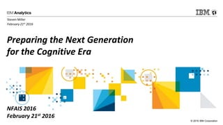 © 2016 IBM Corporation
Preparing the Next Generation
for the Cognitive Era
NFAIS 2016
February 21st 2016
Steven Miller
February 21st 2016
 