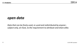 © 2016 IBM Corporation13
open data
Data that can be freely used, re-used and redistributed by anyone -
subject only, at most, to the requirement to attribute and share alike.
 