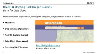 © 2016 IBM Corporation16
Recent & Ongoing Hack Oregon Projects
Data for Civic Good
Teams comprised of journalists, developers, designers, subject matter experts & students.
 Aftershock
 Crop Compass (Agriculture)
 PlotPDX (Explore Change)
 Raise Effect (Living Wage)
 FortyForty100 (Education)
http://bit.ly/after-shock
Pioneer Courthouse
 