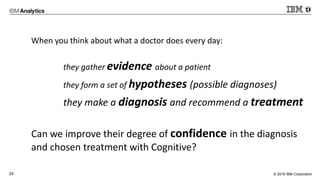 © 2016 IBM Corporation24
When you think about what a doctor does every day:
they gather evidence about a patient
they form a set of hypotheses (possible diagnoses)
they make a diagnosis and recommend a treatment
Can we improve their degree of confidence in the diagnosis
and chosen treatment with Cognitive?
 