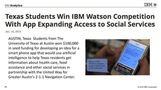 © 2016 IBM Corporation26
AUSTIN, Texas Students from The
University of Texas at Austin won $100,000
in seed funding for developing an idea for a
smart phone app that would use artificial
intelligence to help Texas residents get
information about health care, food
assistance and other social services in
partnership with the United Way for
Greater Austin's 2-1-1 Navigation Center.
 