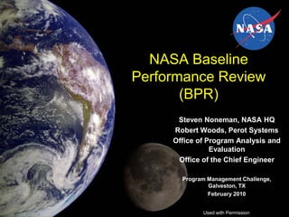 NASA Baseline
Performance Review
       (BPR)
      Steven Noneman, NASA HQ
     Robert Woods, Perot Systems
     Office of Program Analysis and
                Evaluation
      Office of the Chief Engineer

       Program Management Challenge,
               Galveston, TX
               February 2010


             Used with Permission
 