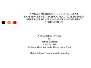A MIXED METHODS STUDY OF STUDENT EXPERENCES WITH SCHOOL PRACTICES DEEMED IMPORTANT TO AFRICAN AMERICAN STUDENT ACHIEVEMENT A Dissertation Defense  by Steven Norfleet April 9, 2010 William Allan Kritsonis, Dissertation Chair Major Subject: Educational Leadership 