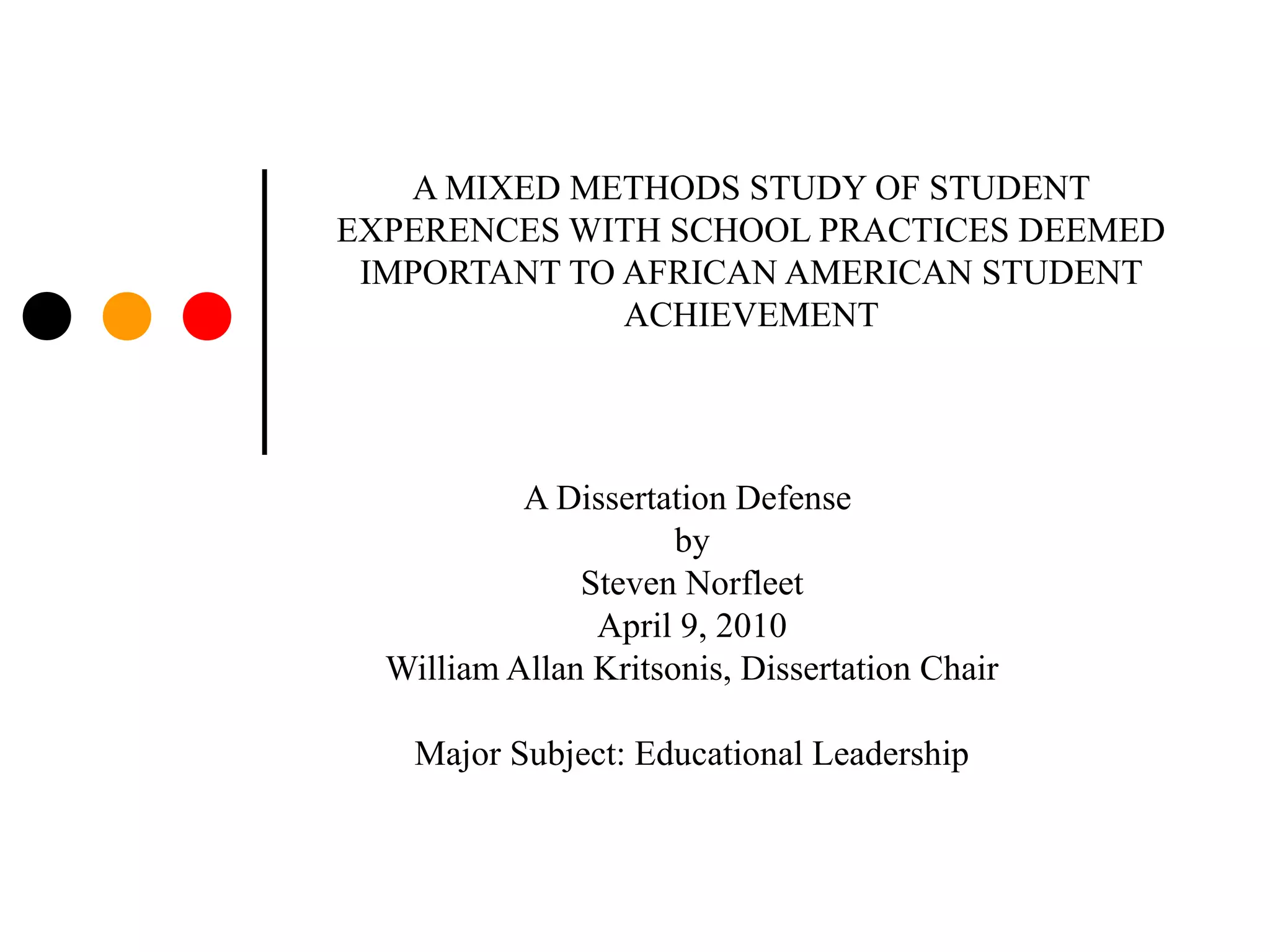 A MIXED METHODS STUDY OF STUDENT
EXPERENCES WITH SCHOOL PRACTICES DEEMED
IMPORTANT TO AFRICAN AMERICAN STUDENT
ACHIEVEMENT
A Dissertation Defense
by
Steven Norfleet
April 9, 2010
William Allan Kritsonis, Dissertation Chair
Major Subject: Educational Leadership
 