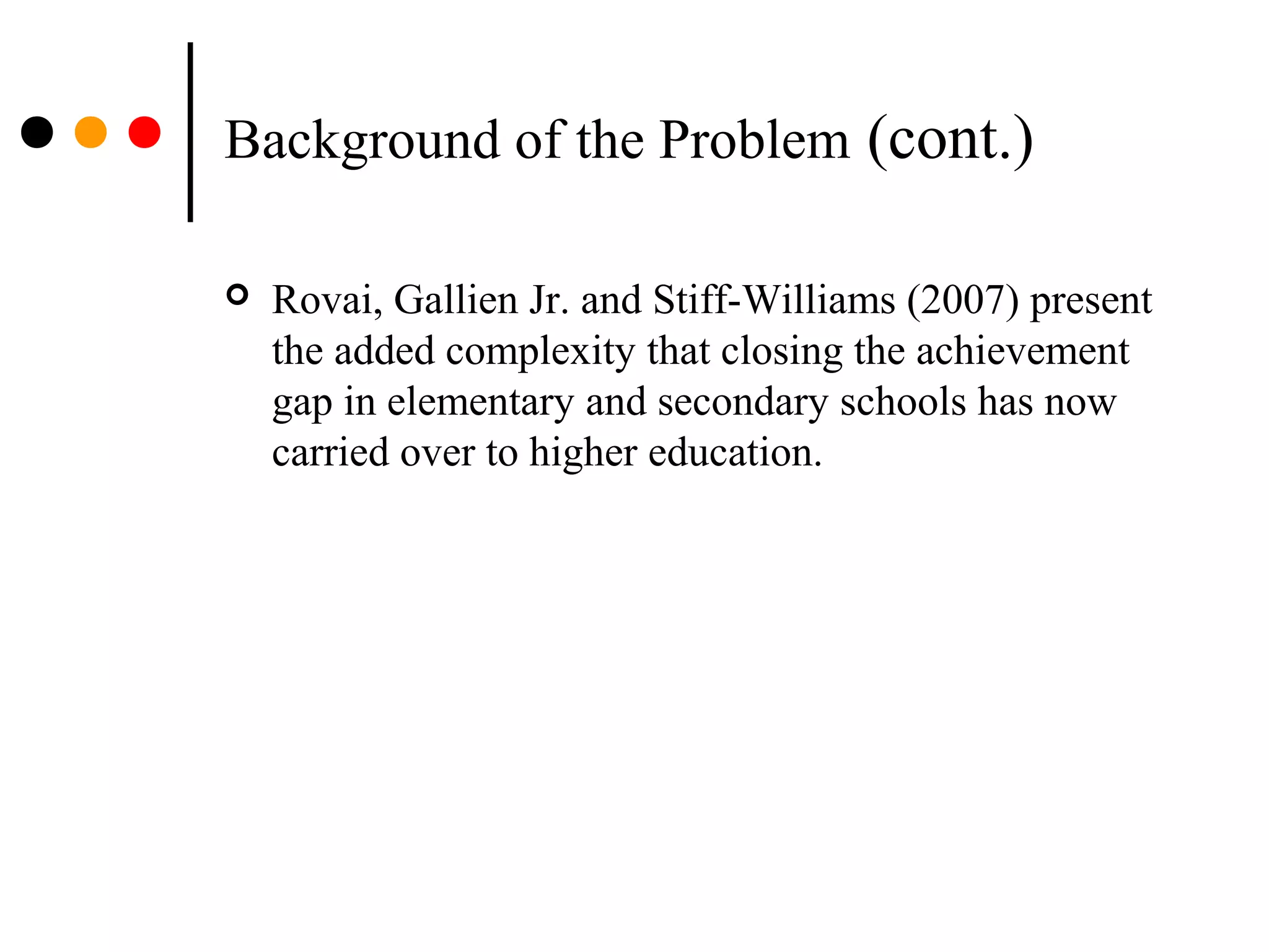 Background of the Problem (cont.)
 Rovai, Gallien Jr. and Stiff-Williams (2007) present
the added complexity that closing the achievement
gap in elementary and secondary schools has now
carried over to higher education.
 