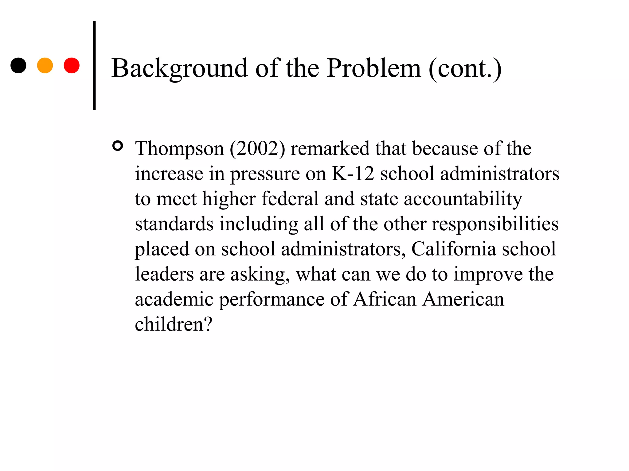 Background of the Problem (cont.)
 Thompson (2002) remarked that because of the
increase in pressure on K-12 school administrators
to meet higher federal and state accountability
standards including all of the other responsibilities
placed on school administrators, California school
leaders are asking, what can we do to improve the
academic performance of African American
children?
 