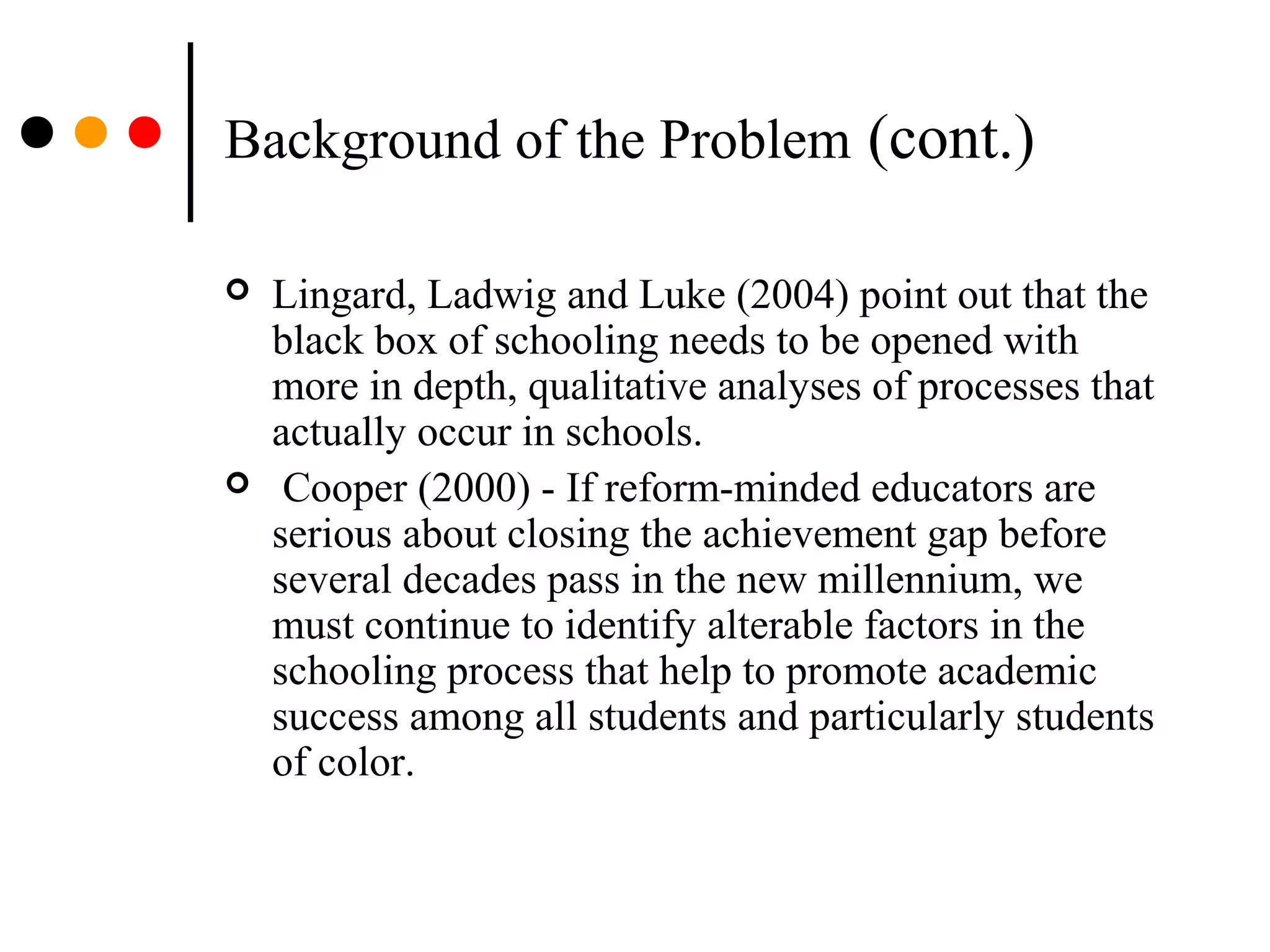 Background of the Problem (cont.)
 Lingard, Ladwig and Luke (2004) point out that the
black box of schooling needs to be opened with
more in depth, qualitative analyses of processes that
actually occur in schools.
 Cooper (2000) - If reform-minded educators are
serious about closing the achievement gap before
several decades pass in the new millennium, we
must continue to identify alterable factors in the
schooling process that help to promote academic
success among all students and particularly students
of color.
 
