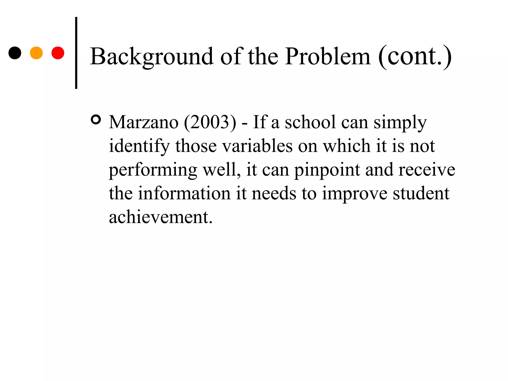 Background of the Problem (cont.)
 Marzano (2003) - If a school can simply
identify those variables on which it is not
performing well, it can pinpoint and receive
the information it needs to improve student
achievement.
 